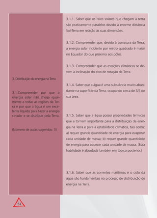24
3. Distribuição da energia na Terra
3.1.Compreender por que a
energia solar não chega igual-
mente a todas as regiões da Ter-
ra e por que a água é um exce-
lente líquido para fazer a energia
circular e se distribuir pela Terra.
(Número de aulas sugeridas: 3)
3.1.1. Saber que os raios solares que chegam à terra
são praticamente paralelos devido à enorme distância
Sol-Terra em relação às suas dimensões.
3.1.2. Compreender que, devido à curvatura da Terra,
a energia solar incidente por metro quadrado é maior
no Equador do que próximo aos pólos.
3.1.3. Compreender que as estações climáticas se de-
vem à inclinação do eixo de rotação da Terra.
3.1.4. Saber que a água é uma substância muito abun-
dante na superfície da Terra, ocupando cerca de 3/4 de
sua área.
3.1.5. Saber que a água possui propriedades térmicas
que a tornam importante para a distribuição de ener-
gia na Terra e para a estabilidade climática, tais como:
a) requer grande quantidade de energia para evaporar
cada unidade de massa; b) requer grande quantidade
de energia para aquecer cada unidade de massa. (Essa
habilidade é abordada também em tópico posterior.)
3.1.6. Saber que as correntes marítimas e o ciclo da
água são fundamentais no processo de distribuição de
energia na Terra.
 