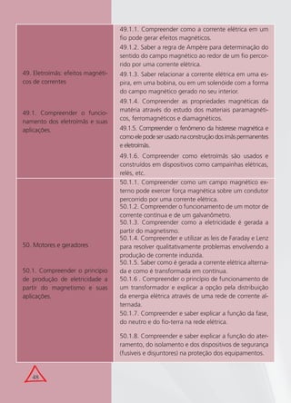48
49. Eletroímãs: efeitos magnéti-
cos de correntes
49.1. Compreender o funcio-
namento dos eletroímãs e suas
aplicações.
49.1.1. Compreender como a corrente elétrica em um
ﬁo pode gerar efeitos magnéticos.
49.1.2. Saber a regra de Ampère para determinação do
sentido do campo magnético ao redor de um ﬁo percor-
rido por uma corrente elétrica.
49.1.3. Saber relacionar a corrente elétrica em uma es-
pira, em uma bobina, ou em um solenóide com a forma
do campo magnético gerado no seu interior.
49.1.4. Compreender as propriedades magnéticas da
matéria através do estudo dos materiais paramagnéti-
cos, ferromagnéticos e diamagnéticos.
49.1.5. Compreender o fenômeno da histerese magnética e
comoelepodeserusadonaconstruçãodosímãspermanentes
e eletroímãs.
49.1.6. Compreender como eletroímãs são usados e
construídos em dispositivos como campainhas elétricas,
relés, etc.
50. Motores e geradores
50.1. Compreender o princípio
de produção de eletricidade a
partir do magnetismo e suas
aplicações.
50.1.1. Compreender como um campo magnético ex-
terno pode exercer força magnética sobre um condutor
percorrido por uma corrente elétrica.
50.1.2. Compreender o funcionamento de um motor de
corrente contínua e de um galvanômetro.
50.1.3. Compreender como a eletricidade é gerada a
partir do magnetismo.
50.1.4. Compreender e utilizar as leis de Faraday e Lenz
para resolver qualitativamente problemas envolvendo a
produção de corrente induzida.
50.1.5. Saber como é gerada a corrente elétrica alterna-
da e como é transformada em contínua.
50.1.6 . Compreender o princípio de funcionamento de
um transformador e explicar a opção pela distribuição
da energia elétrica através de uma rede de corrente al-
ternada.
50.1.7. Compreender e saber explicar a função da fase,
do neutro e do ﬁo-terra na rede elétrica.
50.1.8. Compreender e saber explicar a função do ater-
ramento, do isolamento e dos dispositivos de segurança
(fusíveis e disjuntores) na proteção dos equipamentos.
 