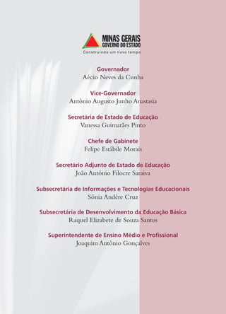 Governador
Aécio Neves da Cunha
Vice-Governador
Antônio Augusto Junho Anastasia
Secretária de Estado de Educação
Vanessa Guimarães Pinto
Chefe de Gabinete
Felipe Estábile Morais
Secretário Adjunto de Estado de Educação
João Antônio Filocre Saraiva
Subsecretária de Informações e Tecnologias Educacionais
Sônia Andère Cruz
Subsecretária de Desenvolvimento da Educação Básica
Raquel Elizabete de Souza Santos
Superintendente de Ensino Médio e Proﬁssional
Joaquim Antônio Gonçalves
 