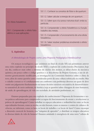 50
53. Efeito fotoelétrico
53.1. Compreender o efeito foto-
elétrico e suas aplicações.
53.1.1. Conhecer os conceitos de fóton e de quantum.
53.1.2. Saber calcular a energia de um quantum.
53.1.3. Saber que a luz possui natureza dual: onda ou
partícula.
53.1.4. Compreender o efeito fotoelétrico e a função
trabalho dos metais.
53.1.5. Compreender o funcionamento de uma célula
fotoelétrica.
53.1.6. Saber resolver problemas envolvendo o efeito
fotoelétrico.
5. Apêndice
A Metodologia de Projeto como uma Proposta Pedagógica Interdisciplinar
Os avanços tecnológicos a que assistimos no ﬁnal do século XX nos permitiram antever
uma outra explosão no princípio do século XXI: a explosão do conhecimento. Precisamos, hoje
em dia, conhecer mais sobre a estrutura do núcleo dos átomos, as idéias-chaves da mecânica
quântica, um pouco sobre o código genético e as descobertas do Projeto Genoma, o uso de ali-
mentos geneticamente modiﬁcados, as investigações no Continente Antártico sobre o clima da
terra,além de outras questões antes consideradas partes de uma cultura soﬁsticada ou esnobe.Mas
o cidadão comum se vê cotidianamente em confronto com problemas diversos aos quais ele deve
emitir um julgamento fundamentado ou tomar decisões razoáveis em matéria de desenvolvimen-
to sustentável,de meio ambiente,de bioética (veja as questões sobre clonagem de seres humanos),
de saúde, de aprendizagem, de vida em sociedade, de atividades proﬁssionais, etc.
Estamos preparados para esta explosão do conhecimento? Dispomos de ferramentas e no-
vas práticas suﬁcientes para compreender as regras de funcionamento da mente e revolucionar as
práticas de aprendizagem? Como trabalhar os espaços educativos e redistribuí-los entre os locais
especializados formais,como as escolas,ou não formais,como os museus e centros de cultura e de
ciências, ou informais, como os lares, os locais de trabalho e os locais de lazer? Como encorajar
a dimensão essencial do homem, essa “máquina de aprender”, e distribuir os tempos educativos
às diversas idades da vida do homem? Estamos assistindo à emergência de uma nova “cultura de
 