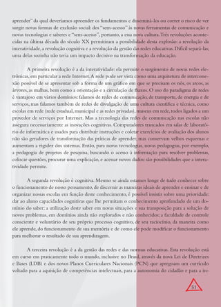 51
aprender” da qual deveríamos apreender os fundamentos e disseminá-los ou correr o risco de ver
surgir novas formas de exclusão social: dos “sem-acesso” às novas ferramentas de comunicação e
novas tecnologias e saberes e “sem-acesso”, portanto, a essa nova cultura.Três revoluções aconte-
cidas na última década do século XX permitiram a possibilidade desta explosão: a revolução da
interatividade,a revolução cognitiva e a revolução da gestão das redes educativas.Difícil separá-las;
uma delas sozinha não teria um impacto decisivo na transformação da educação.
A primeira revolução é a da interatividade: ela permite o surgimento de novas redes ele-
trônicas, em particular a rede Internet.A rede pode ser vista como uma arquitetura de intercone-
xão possível de se apresentar sob a forma de um gráﬁco em que se precisam os nós, os arcos, as
árvores, as malhas, bem como a orientação e a circulação de ﬂuxos. O uso do paradigma de redes
é vantajoso em vários domínios: falamos de redes de comunicação, de transporte, de energia e de
serviços, mas falamos também de redes de divulgação de uma cultura cientíﬁca e técnica, como
escolas em rede (rede estadual,municipal e as redes privadas),museus em rede,todos ligados a um
provedor de serviços por Internet. Mas a tecnologia das redes de comunicação nas escolas não
assegura necessariamente as inovações cognitivas. Computadores trancados em salas de laborató-
rio de informática e usados para distribuir instruções e coletar exercícios de avaliação dos alunos
não são geradores de transformação das práticas de aprender, mas conservam velhos esquemas e
aumentam a rigidez dos sistemas. Então, para novas tecnologias, novas pedagogias, por exemplo,
a pedagogia de projetos de pesquisa, buscando o acesso à informação para resolver problemas,
colocar questões, procurar uma explicação, e acessar novos dados: são possibilidades que a intera-
tividade permite.
A segunda revolução é cognitiva. Mesmo se ainda estamos longe de tudo conhecer sobre
o funcionamento de nosso pensamento,de discernir as maneiras ideais de aprender e ensinar e de
organizar nossas escolas em função deste conhecimento, é possível insistir sobre uma prioridade:
dar ao aluno capacidades cognitivas que lhe permitam o conhecimento aprofundado de um do-
mínio do saber; a utilização deste saber em novas situações e sua transposição para a solução de
novos problemas, em domínios ainda não explorados e não conhecidos; a faculdade de controle
consciente e voluntário de seu próprio processo cognitivo, de seu raciocínio, da maneira como
ele aprende, do funcionamento de sua memória e de como ele pode modiﬁcar o funcionamento
para melhorar o resultado de sua aprendizagem.
A terceira revolução é a da gestão das redes e das normas educativas. Esta revolução está
em curso em praticamente todo o mundo, inclusive no Brasil, através da nova Lei de Diretrizes
e Bases (LDB) e dos novos Planos Curriculares Nacionais (PCN) que apregoam um currículo
voltado para a aquisição de competências intelectuais, para a autonomia do cidadão e para a in-
 