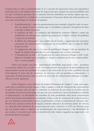 54
comunicando-se entre si, interativamente. E aí o conceito de negociação toma uma importância
particular, pois a rede implica uma trama de negociações que assegure sua operacionalidade, uma
vez que as instâncias presentes são de naturezas diversas: indivíduos ou mesmo objetos que ma-
nifestam sua pertinência à medida dos acontecimentos.A inovação dentro das redes permite-nos
criar uma metodologia de condução de projetos.
A problematização - etapa do questionamento para emergir as ligações entre os mem-•
bros da equipe. É neste momento que se formulam as questões susceptíveis de fazer
convergir as idéias da equipe.
A instalação da rede - ou instalação dos dispositivos materiais. Objetos e atores são•
mobilizados em um processo coletivo de negociação visando à solução do problema
e à procura da inovação.
A difusão das informações - ou a publicação de textos, a organização dos encontros,•
a produção do conhecimento, a construção de um portifólio, esta é a etapa de solidi-
ﬁcação da rede.
O engajamento dos atores - é a etapa de mobilização. Engajar é dar aos membros da•
equipe de projeto um papel preciso, uma obrigação que os torne essenciais.
O alongamento da rede - ou a implicação de outros parceiros.Alongar a rede é mul-•
tiplicar as entidades que a compõem, é chegar a resultados que levem a outros proble-
mas e a outros projetos.
Todos esses quatro conceitos - representação, identidade, negociação e rede - permitem
a construção coletiva de um saber ou de um conhecimento novo através da desestabilização das
representações iniciais dos membros da equipe, e da construção de um novo equilíbrio em um
nível superior. E nesta ação de construção de uma nova obra ou produto, a confrontação e a
negociação de representações entre os atores de uma rede de conhecimento reforçam e comple-
xiﬁcam as novas aquisições.
Assim chegamos a uma deﬁnição de projeto. Chamamos de “projeto” a uma ação nego-
ciada entre os membros de uma equipe,e entre a equipe e a rede de construção de conhecimento
da qual ela faz parte, ação esta que se concretiza na realização de uma obra ou na fabricação de
um produto novo.Ao mesmo tempo em que esta ação transforma o meio,ela transforma também
as representações e as identidades dos membros da rede, produzindo neles novas competências
através da resolução dos problemas encontrados. Claro, a rede de construção de conhecimentos a
que nos referimos acima inclui os alunos,os professores,a escola,as instituições de educação não-
formal como museus, revistas de divulgação, emissões educativas da televisão, teatros de ciências,
etc., além das redes interativas de comunicação, tais como a Internet, os CD’s, etc. Portanto, para
que um projeto atinja os objetivos de transformações das representações e das identidades de
seus autores, é necessário que todos os membros da rede estejam engajados na negociação e no
desenvolvimento do projeto.
 
