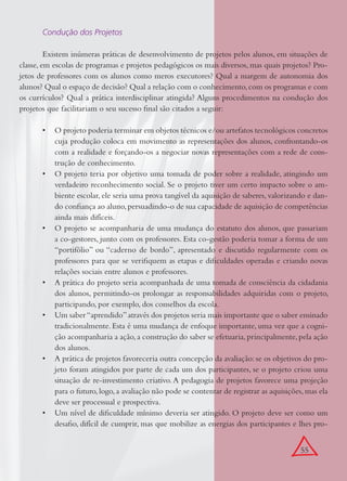 55
Condução dos Projetos
Existem inúmeras práticas de desenvolvimento de projetos pelos alunos, em situações de
classe, em escolas de programas e projetos pedagógicos os mais diversos, mas quais projetos? Pro-
jetos de professores com os alunos como meros executores? Qual a margem de autonomia dos
alunos? Qual o espaço de decisão? Qual a relação com o conhecimento,com os programas e com
os currículos? Qual a prática interdisciplinar atingida? Alguns procedimentos na condução dos
projetos que facilitariam o seu sucesso ﬁnal são citados a seguir:
O projeto poderia terminar em objetos técnicos e/ou artefatos tecnológicos concretos•
cuja produção coloca em movimento as representações dos alunos, confrontando-os
com a realidade e forçando-os a negociar novas representações com a rede de cons-
trução de conhecimento.
O projeto teria por objetivo uma tomada de poder sobre a realidade, atingindo um•
verdadeiro reconhecimento social. Se o projeto tiver um certo impacto sobre o am-
biente escolar, ele seria uma prova tangível da aquisição de saberes, valorizando e dan-
do conﬁança ao aluno,persuadindo-o de sua capacidade de aquisição de competências
ainda mais difíceis.
O projeto se acompanharia de uma mudança do estatuto dos alunos, que passariam•
a co-gestores, junto com os professores. Esta co-gestão poderia tomar a forma de um
“portifólio” ou “caderno de bordo”, apresentado e discutido regularmente com os
professores para que se veriﬁquem as etapas e diﬁculdades operadas e criando novas
relações sociais entre alunos e professores.
A prática do projeto seria acompanhada de uma tomada de consciência da cidadania•
dos alunos, permitindo-os prolongar as responsabilidades adquiridas com o projeto,
participando, por exemplo, dos conselhos da escola.
Um saber“aprendido”através dos projetos seria mais importante que o saber ensinado•
tradicionalmente. Esta é uma mudança de enfoque importante, uma vez que a cogni-
ção acompanharia a ação,a construção do saber se efetuaria,principalmente,pela ação
dos alunos.
A prática de projetos favoreceria outra concepção da avaliação: se os objetivos do pro-•
jeto foram atingidos por parte de cada um dos participantes, se o projeto criou uma
situação de re-investimento criativo.A pedagogia de projetos favorece uma projeção
para o futuro,logo,a avaliação não pode se contentar de registrar as aquisições,mas ela
deve ser processual e prospectiva.
Um nível de diﬁculdade mínimo deveria ser atingido. O projeto deve ser como um•
desaﬁo, difícil de cumprir, mas que mobilize as energias dos participantes e lhes pro-
 