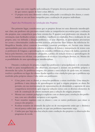 56
voque um certo orgulho pela realização. O projeto deveria permitir a conscientização
de que somos capazes de fazer coisas difíceis.
O projeto teria uma dimensão coletiva, reforçando a socialização dos alunos, e consti-•
tuindo-se em um bom trampolim para a realização de projetos individuais.
Papel dos Professores na Condução dos Projetos
Em primeiro lugar, consideramos que os projetos devam ter uma dimensão interdiscipli-
nar: claro, um professor não precisaria reunir todas as competências necessárias para a realização
dos projetos, mas competência para bem orienta-los. E quanto mais professores em situação de
orientação, mais facilitados seriam os trabalhos e melhores os resultados. Para a realização de um
projeto, uma vez deﬁnida a situação-problema e os seus objetivos, os participantes precisariam
ter acesso a determinados conhecimentos teóricos, precisariam fazer leituras das referências bi-
bliográﬁcas listadas, talvez construir ferramentas, construir protótipos, etc. Seriam estas ótimas
oportunidades para uma orientação coletiva: as práticas de leitura e interpretação de textos com
os professores de Línguas;a aprendizagem de consulta a bibliotecas,a banco de dados,a portais de
buscas pela Internet, com instrutores adequados, a prática de redação técnica; a aprendizagem do
uso de ferramentas em oﬁcinas,com professores de técnicas e tecnologias diversas,etc.Muitas são
as possibilidades de uma aprendizagem interdisciplinar.
Durante a realização do projeto, o papel dos professores é principalmente o de orientador.
Se tudo se passa tranqüilamente, eles observam, encorajam e anotam em portifólio próprio o
desenrolar das ações. Se problemas surgem, eles passam a uma relação de ajuda sem, no entanto,
resolver o problema no lugar dos alunos.Ajudar signiﬁca criar condições para que o problema seja
resolvido pelos próprios alunos. Cabe então aos professores:
Criar, junto com os alunos, as situações-problema a serem resolvidas. Uma situação-•
problema é uma situação de aprendizagem na qual o enigma proposto ao aluno lhe
permite, em sua movimentação de representações, de identidades, a aquisição de uma
competência irreversível, após negociar soluções novas com os diversos elementos da
rede de construção de saberes montada para a solução do enigma proposto.
Montar um contrato pedagógico explícito com os alunos para a resolução dos proble-•
mas, com um calendário recíproco a ser seguido.
Fazer reuniões regulares com os alunos e com os outros professores para situar os•
avanços dos projetos.
Realizar reuniões de retomada das ações ou de encorajamento assim que a dinâmica•
inicial pareça sofrer uma queda, ou que um problema importante surja.
Cuidar para que haja uma boa relação entre condução dos projetos e a observação dos•
programas da escola.
 