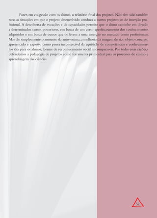 57
Fazer, em co-gestão com os alunos, o relatório ﬁnal dos projetos. Não têm sido também
raras as situações em que o projeto desenvolvido conduza a outros projetos: os de inserção pro-
ﬁssional. A descoberta de vocações e de capacidades permite que o aluno caminhe em direção
a determinados cursos posteriores, em busca de um certo aperfeiçoamento dos conhecimentos
adquiridos e em busca de outros que os levem a uma inserção no mercado como proﬁssionais.
Mas tão simplesmente o aumento da auto-estima, a melhoria da imagem de si, o objeto concreto
apresentado e exposto como prova incontestável da aquisição de competências e conhecimen-
tos são, para os alunos, formas de reconhecimento social incomparáveis. Por todas essas razões,s
defendemos a pedagogia de projetos como ferramenta primordial para os processos de ensino e
aprendizagem das ciências.
 