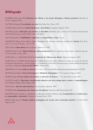 58
Bibliograﬁa
ALMEIDA, Maria José P.M. Discursos da ciência e da escola: ideologia e leituras possíveis. Mercado de
Letras: Campinas. 2004.
CASTELLS, Manoel. A sociedade em rede. São Paulo: Paz e Terra, 1999.
CUNHA, Maria Isabel da. O Bom Professor e Sua Prática. Campinas: Papirus, 1992.
DELORS, Jacques. Educação: um tesouro a descobrir. Relatório para a Unesco da Comissão Internacional
sobre Educação para o século XXI. Cortez, São Paulo,
GATTI, Bernadete A. Habilidades cognitivas e competências sociais. [s.n.t.].
GRINSPUN, Mirian Paura Sabrosa Zippin. Paradigmas em educação: avaliação e perspectivas. Ensaio, Rio de Ja-
neiro, v. 1, n.2, p. 29-40, jan. / mar. 1994.
LÉVY, Pièrre. Cibercultura. Rio de Janeiro: Editora 34, 1999.
LIBÂNEO, José Carlos. Adeus Professor, Adeus professora? Novas exigências educacionais e proﬁssão docente.
5. ed. São Paulo: Cortez, 2001.
LOPES,Alice C. e MACEDO, Elizabeth. Currículo de Ciências em debate. Papirus, Campinas, 2004.
LOPES,Alice C. GOMES, Maria Margarida e LIMA, Inilcéia dos Santos. Diferentes Contextos na área de Ciências
da Natureza,Matemática e suasTecnologias nos Parâmetros Curriculares Nacionais para o Ensino Médio.Integração
com Base no Mercado. Anais do III ENPEC,Atibaia, 2001.
MENEZES, Luiz Carlos.Física na Escola, Nº 1Vol.!,2000.www.df.ufscar/ﬁsicanovoensinomedio.pdf.30/4/2003
MORAN, José Manuel. Novas Tecnologias e Mediação Pedagógica. 7ª ed. Campinas: Papirus, 2003.
MORIN, Edgar. Os sete saberes necessários à educação do futuro, 3.ª ed., São Paulo, Cortez. 2001.
SCHÖN,Donald A.,Educando o proﬁssional reﬂexivo: um novo design para o ensino e a aprendizagem.
Artes Médicas Editora, Porto Alegre, 2000.
SILVA, Marco. Sala de aula interativa. Rio de Janeiro: Quartet. 2000.
SOARES, M.B. Letramento: um tema em três gêneros.Autêntica, Belo Horizonte, 1999.
VALENTE,José A.Por que o computador na educação? In:José A.Valente (org), Computadores e Conhecimen-
to: repensando a educação. Campinas: Unicamp/Nied., 1993.
VEIGA, Ilma Passos A. Projeto político pedagógico da escola: uma construção possível. 2.ed. São Paulo:
Papirus, 1996.
 
