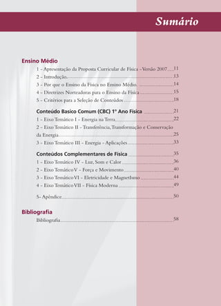 Sumário
Ensino Médio
1 - Apresentação da Proposta Curricular de Física -Versão 2007
2 - Introdução.
3 - Por que o Ensino da Física no Ensino Médio.
4 - Diretrizes Norteadoras para o Ensino da Física
5 - Critérios para a Seleção de Conteúdos
Conteúdo Basico Comum (CBC) 1º Ano Física
1 - Eixo Temático I - Energia na Terra
2 - Eixo Temático II - Transferência,Transformação e Conservação
da Energia
3 - Eixo Temático III - Energia - Aplicações
Conteúdos Complementares de Física
1 - Eixo Temático IV - Luz, Som e Calor
2 - Eixo TemáticoV - Força e Movimento
3 - Eixo TemáticoVI - Eletricidade e MagnetIsmo
4 - Eixo TemáticoVII - Física Moderna
5- Apêndice
Bibliograﬁa
Bibliograﬁa
11
13
14
15
18
21
22
25
33
35
36
40
44
49
50
58
 