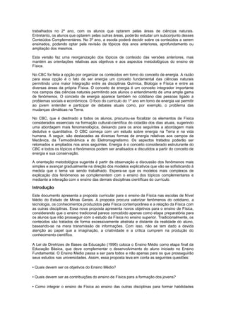 trabalhados no 2º ano, com os alunos que optarem pelas áreas de ciências naturais.
Entretanto, os alunos que optarem pelas outras áreas, poderão estudar um subconjunto desses
Conteúdos Complementares. No 3º ano, a escola poderá decidir sobre os conteúdos a serem
ensinados, podendo optar pela revisão de tópicos dos anos anteriores, aprofundamento ou
ampliação dos mesmos.
Esta versão faz uma reorganização dos tópicos de conteúdo das versões anteriores, mas
mantém as orientações relativas aos objetivos e aos aspectos metodológicos do ensino de
Física.
No CBC foi feita a opção por organizar os conteúdos em torno do conceito de energia. A razão
para essa opção é o fato de ser energia um conceito fundamental das ciências naturais
permitindo uma maior integração entre as disciplinas Química, Biologia e Física e entre as
diversas áreas da própria Física. O conceito de energia é um conceito integrador importante
nos campos das ciências naturais permitindo aos alunos o entendimento de uma ampla gama
de fenômenos. O conceito de energia aparece também no cotidiano das pessoas ligado a
problemas sociais e econômicos. O foco do currículo do 1º ano em torno de energia vai permitir
ao jovem entender e participar de debates atuais como, por exemplo, o problema das
mudanças climáticas na Terra.
No CBC, que é destinado a todos os alunos, procurou-se focalizar os elementos de Física
considerados essenciais na formação cultural-científica do cidadão dos dias atuais, sugerindo
uma abordagem mais fenomenológica, deixando para os anos seguintes a abordagem mais
dedutiva e quantitativa. O CBC começa com um estudo sobre energia na Terra e na vida
humana. A seguir, são destacadas as diversas formas de energia relativas aos campos da
Mecânica, da Termodinâmica e do Eletromagnetismo. Os aspectos tratados poderão ser
retomados e ampliados nos anos seguintes. Energia é o conceito considerado estruturante do
CBC e todos os tópicos e fenômenos podem ser analisados e discutidos a partir do conceito de
energia e sua conservação.
A orientação metodológica sugerida é partir da observação e discussão dos fenômenos mais
simples e avançar gradualmente na direção dos modelos explicativos que vão se sofisticando à
medida que o tema vai sendo trabalhado. Espera-se que os modelos mais complexos de
explicação dos fenômenos se complementem com o ensino dos tópicos complementares e
mediante a interação com o ensino das demais disciplinas científicas do currículo.
Introdução
Este documento apresenta a proposta curricular para o ensino da Física nas escolas de Nível
Médio do Estado de Minas Gerais. A proposta procura valorizar fenômenos do cotidiano, a
tecnologia, os conhecimentos produzidos pela Física contemporânea e a relação da Física com
as outras disciplinas. Essa nova proposta apresenta novos objetivos para o ensino de Física,
considerando que o ensino tradicional parece concebido apenas como etapa preparatória para
os alunos que irão prosseguir com o estudo da Física no ensino superior. Tradicionalmente, os
conteúdos são tratados de forma excessivamente abstrata e distante da realidade do aluno,
baseando-se na mera transmissão de informações. Com isso, não se tem dado a devida
atenção ao papel que a imaginação, a criatividade e a crítica cumprem na produção do
conhecimento científico.
A Lei de Diretrizes de Bases da Educação (1996) coloca o Ensino Médio como etapa final da
Educação Básica, que deve complementar o desenvolvimento do aluno iniciado no Ensino
Fundamental. O Ensino Médio passa a ser para todos e não apenas para os que prosseguirão
seus estudos nas universidades. Assim, essa proposta leva em conta as seguintes questões:
• Quais devem ser os objetivos do Ensino Médio?
• Quais devem ser as contribuições do ensino de Física para a formação dos jovens?
• Como integrar o ensino de Física ao ensino das outras disciplinas para formar habilidades
 