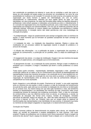 (em substituição ao paradigma de sistema) é: quais são as condições a partir das quais os
atores de uma situação de projeto podem se encontrar em convergência, em torno de uma
possibilidade de mudança ou de inovação? O conceito de rede torna-se uma espécie de meta-
organização que reúne homens e objetos em intermediação uns com os outros,
individualmente ou coletivamente, definidos por seus papéis dentro da ação, por suas
identidades, por seus programas. As redes são formadas pelas malhas de relações pessoais e
profissionais, onde entram pessoas e instituições comunicando-se entre si, interativamente. E
aí o conceito de negociação toma uma importância particular, pois a rede implica uma trama de
negociações que assegure sua operacionalidade, uma vez que as instâncias presentes são de
naturezas diversas: indivíduos ou mesmo objetos que manifestam sua pertinência à medida
dos acontecimentos. A inovação dentro das redes permite-nos criar uma metodologia de
condução de projetos.
• A problematização - etapa do questionamento para emergir as ligações entre os membros da
equipe. É neste momento que se formulam as questões susceptíveis de fazer convergir as
idéias da equipe.
• A instalação da rede - ou instalação dos dispositivos materiais. Objetos e atores são
mobilizados em um processo coletivo de negociação visando à solução do problema e à
procura da inovação.
• A difusão das informações - ou a publicação de textos, a organização dos encontros, a
produção do conhecimento, a construção de um portifólio, esta é a etapa de solidificação da
rede.
• O engajamento dos atores - é a etapa de mobilização. Engajar é dar aos membros da equipe
de projeto um papel preciso, uma obrigação que os torne essenciais.
• O alongamento da rede - ou a implicação de outros parceiros. Alongar a rede é multiplicar as
entidades que a compõem, é chegar a resultados que levem a outros problemas e a outros
projetos.
Todos esses quatro conceitos - representação, identidade, negociação e rede - permitem a
construção coletiva de um saber ou de um conhecimento novo através da desestabilização das
representações iniciais dos membros da equipe, e da construção de um novo equilíbrio em um
nível superior. E nesta ação de construção de uma nova obra ou produto, a confrontação e a
negociação de representações entre os atores de uma rede de conhecimento reforçam e
complexificam as novas aquisições.
Assim chegamos a uma definição de projeto. Chamamos de “projeto” a uma ação negociada
entre os membros de uma equipe, e entre a equipe e a rede de construção de conhecimento
da qual ela faz parte, ação esta que se concretiza na realização de uma obra ou na fabricação
de um produto novo. Ao mesmo tempo em que esta ação transforma o meio, ela transforma
também as representações e as identidades dos membros da rede, produzindo neles novas
competências através da resolução dos problemas encontrados. Claro, a rede de construção
de conhecimentos a que nos referimos acima inclui os alunos, os professores, a escola, as
instituições de educação não formal como museus, revistas de divulgação, emissões
educativas da televisão, teatros de ciências, etc., além das redes interativas de comunicação,
tais como a Internet, os CD’s, etc. Portanto, para que um projeto atinja os objetivos de
transformações das representações e das identidades de seus autores, é necessário que todos
os membros da rede estejam engajados na negociação e no desenvolvimento do projeto.
Condução dos Projetos
Existem inúmeras práticas de desenvolvimento de projetos pelos alunos, em situações de
classe, em escolas de programas e projetos pedagógicos os mais diversos, mas quais
projetos? Projetos de professores com os alunos como meros executores? Qual a margem de
autonomia dos alunos? Qual o espaço de decisão? Qual a relação com o conhecimento, com
 
