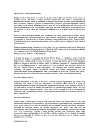 necessárias à vida contemporânea?
Essas questões nos levam a pensar em: o que ensinar, por que ensinar, como ensinar e
quando ensinar. Respostas a essas questões devem levar em conta a necessidade de
flexibilidade curricular frente às diferentes realidades das escolas. Como é impossível ensinar
todo o conteúdo da Física, é preciso fazer escolhas e, para isso, precisamos elaborar critérios
para definir o que ensinar. Essa definição não deve ser atribuição exclusiva dos professores de
Física, considerando que o programa de Física deve ser parte essencial do projeto pedagógico
da escola e, portanto, deve ser construído coletivamente com a participação da comunidade
escolar.
Este documento apresenta razões para a presença da Física no currículo do Ensino Médio.
Apresenta também diretrizes norteadoras para o ensino da disciplina, critérios para a seleção
do conteúdo e, finalmente, os tópicos de conteúdos e das habilidades as serem desenvolvidas.
O apêndice discute a metodologia de projetos como uma ferramenta pedagógica para trabalho
interdisciplinar.
Essa proposta curricular é resultado da discussão com os professores das Escolas Referência
através dos Grupos de Desenvolvimento Profissional (GDP), assim como de pesquisa realizada
com todas as escolas da Rede Estadual de Minas Gerais.
Por que o Ensino da Física no Ensino Médio
A Física faz parte do currículo do Ensino Médio desde a introdução desse nível de
escolarização no Brasil. Inicialmente era ensinada apenas para aqueles alunos que pretendiam
seguir cursos universitários na área de ciências. A partir da década de 70, essa disciplina
passou a integrar o currículo do Ensino Médio. Atualmente, conforme as Diretrizes Nacionais
para o Ensino Médio (1998), a Física está incluída no currículo da Base Nacional Comum, na
área de Ciências Naturais e suas Tecnologias. Essa disciplina está também presente nos
currículos de ensino médio da grande maioria dos países desenvolvidos ou em
desenvolvimento. Muitas são as razões para a manutenção do ensino da Física no nível médio.
Destacamos algumas razões frequentemente apresentadas para o ensino dessa disciplina.
Razões Socioeconômicas
Pessoas favoráveis à inclusão da Física no currículo escolar argumentam que existe uma
correlação forte entre o nível de compreensão de ciências pelo público e o nível de
desenvolvimento econômico de uma nação. Argumentam também que o sucesso científico é
um indicador do prestígio e poderio de uma nação no cenário internacional. Assim, segundo
esses argumentos, devemos ensinar Física para formar pessoal técnica e cientificamente
qualificado, para a manutenção de uma nação economicamente forte, com prestígio e poder no
plano internacional.
Razões Sociopolíticas
Outros vêem a introdução da ciência nos currículos como uma necessidade da vida nas
democracias modernas. Com freqüência, os parlamentos e órgãos executivos tomam decisões
sobre temas, tais como, construção de usinas termonucleares, transposição de rios, barragens,
sistemas de transporte, destino de resíduos radioativos, etc. Assim, cada vez mais, as
comunidades são chamadas a manifestar sua opinião sobre decisões que envolvem temas
com forte componente científico. Nesse sentido, aqueles que expressam essa visão
argumentam que a participação de um indivíduo, cidadão e eleitor, em um debate, pressupõe
alguma compreensão de ciências, o que só pode ser alcançado com a inclusão dessa
disciplina nos currículos.
Razões Culturais
 