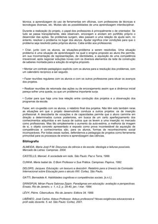 técnica; a aprendizagem do uso de ferramentas em oficinas, com professores de técnicas e
tecnologias diversas, etc. Muitas são as possibilidades de uma aprendizagem interdisciplinar.
Durante a realização do projeto, o papel dos professores é principalmente o de orientador. Se
tudo se passa tranqüilamente, eles observam, encorajam e anotam em portifólio próprio o
desenrolar das ações. Se problemas surgem, eles passam a uma relação de ajuda sem, no
entanto, resolver o problema no lugar dos alunos. Ajudar significa criar condições para que o
problema seja resolvido pelos próprios alunos. Cabe então aos professores:
• Criar, junto com os alunos, as situações-problema a serem resolvidas. Uma situação
problema é uma situação de aprendizagem na qual o enigma proposto ao aluno lhe permite,
em sua movimentação de representações, de identidades, a aquisição de uma competência
irreversível, após negociar soluções novas com os diversos elementos da rede de construção
de saberes montada para a solução do enigma proposto.
• Montar um contrato pedagógico explícito com os alunos para a resolução dos problemas, com
um calendário recíproco a ser seguido.
• Fazer reuniões regulares com os alunos e com os outros professores para situar os avanços
dos projetos.
• Realizar reuniões de retomada das ações ou de encorajamento assim que a dinâmica inicial
pareça sofrer uma queda, ou que um problema importante surja.
• Cuidar para que haja uma boa relação entre condução dos projetos e a observação dos
programas da escola.
Fazer, em co-gestão com os alunos, o relatório final dos projetos. Não têm sido também raras
as situações em que o projeto desenvolvido conduza a outros projetos: os de inserção
profissional. A descoberta de vocações e de capacidades permite que o aluno caminhe em
direção a determinados cursos posteriores, em busca de um certo aperfeiçoamento dos
conhecimentos adquiridos e em busca de outros que os levem a uma inserção no mercado
como profissionais. Mas tão simplesmente o aumento da auto-estima, a melhoria da imagem
de si, o objeto concreto apresentado e exposto como prova incontestável da aquisição de
competências e conhecimentos são, para os alunos, formas de reconhecimento social
incomparáveis. Por todas essas razões, defendemos a pedagogia de projetos como ferramenta
primordial para os processos de ensino e aprendizagem das ciências.
Bibliografia
ALMEIDA, Maria José P.M. Discursos da ciência e da escola: ideologia e leituras possíveis.
Mercado de Letras: Campinas. 2004.
CASTELLS, Manoel. A sociedade em rede. São Paulo: Paz e Terra, 1999.
CUNHA, Maria Isabel da. O Bom Professor e Sua Prática. Campinas: Papirus, 1992.
DELORS, Jacques. Educação: um tesouro a descobrir. Relatório para a Unesco da Comissão
Internacional sobre Educação para o século XXI. Cortez, São Paulo,
GATTI, Bernadete A. Habilidades cognitivas e competências sociais. [s.n.t.].
GRINSPUN, Mirian Paura Sabrosa Zippin. Paradigmas em educação: avaliação e perspectivas.
Ensaio, Rio de Janeiro, v. 1, n.2, p. 29-40, jan. / mar. 1994.
LÉVY, Pièrre. Cibercultura. Rio de Janeiro: Editora 34, 1999.
LIBÂNEO, José Carlos. Adeus Professor, Adeus professora? Novas exigências educacionais e
profi ssão docente. 5. ed. São Paulo: Cortez, 2001.
 