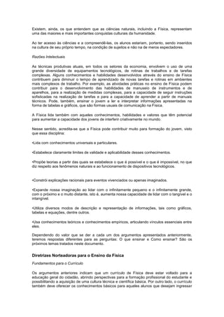 Existem, ainda, os que entendem que as ciências naturais, incluindo a Física, representam
uma das maiores e mais importantes conquistas culturais da humanidade.
Ao ter acesso às ciências e a compreendê-las, os alunos estariam, portanto, sendo inseridos
na cultura de seu próprio tempo, na condição de sujeitos e não na de meros espectadores.
Razões Intelectuais
As técnicas produtivas atuais, em todos os setores da economia, envolvem o uso de uma
grande diversidade de equipamentos tecnológicos, de rotinas de trabalhos e de tarefas
complexas. Alguns conhecimentos e habilidades desenvolvidos através do ensino de Física
contribuem para diminuir o tempo de aprendizado de novas tarefas e rotinas em ambientes
mais complexos de trabalho. Por exemplo, as atividades práticas no ensino de Física podem
contribuir para o desenvolvimento das habilidades de manuseio de instrumentos e de
aparelhos, para a realização de medidas complexas, para a capacidade de seguir instruções
sofisticadas na realização de tarefas e para a capacidade de aprender a partir de manuais
técnicos. Pode, também, ensinar o jovem a ler e interpretar informações apresentadas na
forma de tabelas e gráficos, que são formas usuais de comunicação na Física.
A Física lida também com aqueles conhecimentos, habilidades e valores que têm potencial
para aumentar a capacidade dos jovens de interferir criativamente no mundo.
Nesse sentido, acredita-se que a Física pode contribuir muito para formação do jovem, visto
que essa disciplina:
•Lida com conhecimentos universais e particulares.
•Estabelece claramente limites de validade e aplicabilidade desses conhecimentos.
•Propõe teorias a partir das quais se estabelece o que é possível e o que é impossível, no que
diz respeito aos fenômenos naturais e ao funcionamento de dispositivos tecnológicos.
•Constrói explicações racionais para eventos vivenciados ou apenas imaginados.
•Expande nossa imaginação ao lidar com o infinitamente pequeno e o infinitamente grande,
com o próximo e o muito distante, isto é, aumenta nossa capacidade de lidar com o tangível e o
intangível.
•Utiliza diversos modos de descrição e representação de informações, tais como gráficos,
tabelas e equações, dentre outros.
•Usa conhecimentos teóricos e conhecimentos empíricos, articulando vínculos essenciais entre
eles.
Dependendo do valor que se der a cada um dos argumentos apresentados anteriormente,
teremos respostas diferentes para as perguntas: O que ensinar e Como ensinar? São os
próximos temas tratados neste documento.
Diretrizes Norteadoras para o Ensino da Física
Fundamentos para o Currículo
Os argumentos anteriores indicam que um currículo de Física deve estar voltado para a
educação geral do cidadão, abrindo perspectivas para a formação profissional do estudante e
possibilitando a aquisição de uma cultura técnica e científica básica. Por outro lado, o currículo
também deve oferecer os conhecimentos básicos para aqueles alunos que desejam ingressar
 