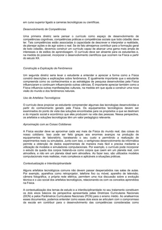 em curso superior ligado a carreiras tecnológicas ou científicas.
Desenvolvimento de Competências
Uma primeira diretriz seria pensar o currículo como espaço de desenvolvimento de
competências cognitivas, competências práticas e competências sociais que todo cidadão deve
ter. Tais competências estão associadas à capacidade de descrever e interpretar a realidade,
de planejar ações e de agir sobre o real. Se de fato almejamos contribuir para a formação geral
de todo cidadão, devemos construir um currículo capaz de abarcar uma gama mais ampla de
interesses e de estilos de aprendizagem. O currículo deve ser atraente para os estudantes e,
na medida do possível, incorporar o desenvolvimento científicos que ocorrem na Física a partir
do século XX.
Construção e Explicação de Fenômenos
Um segunda diretriz seria levar o estudante a entender e apreciar a forma como a Física
constrói descrições e explicações sobre fenômenos. É igualmente importante que o estudante
compreenda como os conhecimentos e as estratégias de pesquisa desenvolvidas pela Física
influenciaram e continuam influenciando outras ciências. É importante apreciar também como a
Física influencia outras manifestações culturais, na medida em que ajuda a construir uma nova
visão do mundo e dos fenômenos naturais.
Uso de Artefatos Tecnológicos
O currículo deve propiciar ao estudante compreender algumas das tecnologias desenvolvidas a
partir do conhecimento gerado pela Física. Os equipamentos tecnológicos devem ser
examinados do ponto de vista das soluções encontradas para os propósitos a que se destinam
e do impacto social e econômico que eles produzem na vida das pessoas. Nessa perspectiva,
os artefatos e soluções tecnológicas têm um valor pedagógico relevante.
Aproximação com as Coisas Cotidianas
A Física escolar deve se aproximar cada vez mais da Física do mundo real, das coisas do
nosso cotidiano. Isso pode ser feito graças aos enormes avanços na produção de
equipamentos de laboratório, barateando o seu custo e permitindo a realização de
experimentos reais ou simulados. Junto com isso, o vertiginoso desenvolvimento da informática
permite a obtenção de dados experimentais de maneira mais fácil e precisa mediante a
utilização de modelos e simuladores computacionais. Por exemplo, o currículo pode incorporar
o estudo da queda dos corpos tratando-os como corpos que caem em um planeta real, com
atmosfera, e não em um planeta ideal sem atmosfera. Ao fazer isso, são utilizados modelos
computacionais mais realistas, mais complexos e aplicáveis a situações práticas.
Contextualização e Interdisciplinaridade
Alguns artefatos tecnológicos comuns não devem passar despercebidos nas salas de aulas.
Por exemplo, aparelhos como retroprojetor, telefone fixo ou móvel, aparelho de televisão,
câmera fotográfica, a própria rede elétrica, permitem uma rica discussão sobre a evolução
técnica e o uso social dos artefatos tecnológicos, relacionando-os com os conceitos aprendidos
na Física.
A contextualização dos temas de estudo e a interdisciplinaridade no seu tratamento constituem
os dois eixos básicos da perspectiva apresentada pelas Diretrizes Curriculares Nacionais
(DCN) e pelos Parâmetros Curriculares Nacionais (PCN) para o ensino médio. Ao analisarmos
esses documentos, podemos entender como esses dois eixos se articulam com o compromisso
da escola em contribuir para o desenvolvimento das competências consideradas como
 