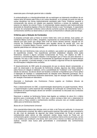 essenciais para a formação geral de todo o cidadão.
A contextualização e a interdisciplinaridade não se restringem ao tratamento simultâneo de um
mesmo tema de estudo pela Física e por outras disciplinas, ou à inclusão do ponto de vista de
outras disciplinas nos temas tradicionalmente estudados pela Física. Podemos expandir a
compreensão dos alunos em relação aos aspectos históricos e sociais da realidade, sem
prejuízo do objetivo de ensinar Física. A compreensão destes aspectos está tradicionalmente
associada às disciplinas ligadas à Área de Ciências Sociais e suas Tecnologias. A capacidade
do aluno de compreender contextos sócio-culturais aumenta quando ele compreende como o
conhecimento científico se desenvolveu e como esse conhecimento é utilizado pela tecnologia.
Critérios para a Seleção de Conteúdos
A proposta curricular para a Física no ensino médio terá, como as demais, duas partes: um
Conteúdo Básico Comum (CBC), obrigatório, expressando os conhecimentos e as habilidades
básicas que todo jovem que atingiu este nível de ensino deveria dominar, seguida de um
conjunto de Conteúdos Complementares para aqueles alunos da escola que, uma vez
cumprido o Conteúdo Básico Comum, querem aprofundar os estudos na disciplina, ou seja,
optando pela ênfase em ciências naturais.
O CBC lida com fenômenos mais comuns do cotidiano, que podem ser apresentados a partir
de experiências simples. Tais experiências permitem estabelecer relações entre estes
fenômenos naturais e alguns conceitos fundamentais da Física. Um objetivo do CBC é
promover a compreensão dessas relações e da linguagem que a Física usa para descrever a
realidade. Por isso o CBC investe na compreensão do significado de alguns conceitos básicos
como, por exemplo, o conceito energia, o uso de modelos e algumas formas de representação
de informações e relações entre conceitos.
O desenvolvimento do CBC parte do pressuposto de que os alunos devam compreender, a
partir da observação e da discussão de fenômenos simples, algumas das idéias adotadas
pelos físicos em relação à realidade, como a possibilidade de “modelizar” e de “matematizar” o
estudo da natureza. Os alunos devem ser levados a entender a importância que a Física atribui
à realização de medidas e o estabelecimento de relações entre diferentes grandezas. Daí a
escolha de alguns fenômenos facilmente observáveis, seja em situação real do cotidiano seja
em situação vivenciada em laboratório.
Descrição e Explicação dos Fenômenos Físicos Ligados ao Cotidiano Através da
Experimentação
Para o desenvolvimento do CBC, a experimentação desempenha um papel importante. Afinal,
a experimentação é parte essencial das estratégias de construção do conhecimento físico. A
importância da experimentação deverá ser também considerada na discussão dos Conteúdos
Complementares.
Descrever e explicar os fenômenos físicos mais ligados ao cotidiano do aluno foi o critério
genérico para a construção do CBC. Com isso, o aluno começa a lidar com o observável do
modo como a Física constrói o conhecimento científico: procurar criar um modelo explicativo
válido para os fenômenos descritos.
Busca de um Conhecimento Universal
Uma característica básica das ciências como um todo, e da Física em particular, é a busca por
um conhecimento universal, tão válido e geral quanto possível. Boa parte do rigor conceitual e
do alto nível de abstração de algumas das idéias fundamentais da Física só pode ser
compreendida pelos alunos se eles estiverem cientes dessa busca da Física por um
conhecimento geral e universal. A necessidade de coerência interna entre os princípios, as leis
e os modelos que constituem uma teoria, bem como entre a teoria e os fatos que ela procura
explicar, marcam essa busca pela generalidade e universalidade dos conhecimentos
científicos.
 