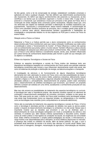 As leis gerais, como a lei da conservação da energia, estabelecem condições universais e
aplicáveis em toda e qualquer situação. Tais leis definem que determinados acontecimentos
são impossíveis. Ao definir que alguns acontecimentos são possíveis ou impossíveis, as leis
científicas e as teorias que as sustentam organizam o mundo à nossa volta. O jogo entre o
possível e o impossível, que caracteriza a busca por princípios e leis gerais da Física, leva à
construção de certas relações tanto universais quanto necessárias, relações essas que, uma
vez atribuídas aos objetos da realidade permitem a elaboração de modelos explicativos que,
supostamente, “reproduzem o comportamento” dessa mesma realidade. A caracterização da
Física como atividade científica produtora de princípios, leis e modelos gerais pode ajudar os
alunos a admirar essa ciência, desenvolvendo também competências e habilidades de
investigação e compreensão listados no rol dos objetivos do PCN para o ensino de Física do
ensino médio.
Relação entre a Física e a Cultura
Relacionar a Física e a Cultura permite que o aluno compreenda como os conhecimentos
desenvolvidos pela Física contribuíram para que nossa civilização modificasse sua visão sobre
a constituição e sobre o “funcionamento do mundo”. A Física influencia a cultura não apenas
com os conhecimentos que produz sobre o mundo natural. Também influencia a cultura através
das estratégias de pesquisa que utiliza para produzir conhecimentos. Mas, também é verdade
que a Física é uma ciência histórica e socialmente situada, sendo, pois, também influenciada
por outras formas de conhecimento desenvolvidas pelo homem a partir de sua interação com
os objetos e a realidade.
Ênfase nos Aspectos Tecnológicos e Sociais da Física
Enfatizar os aspectos tecnológicos e sociais da Física implica dar destaque tanto aos
dispositivos tecnológicos baseados em conhecimentos de Física quanto aos grandes sistemas
tecnológicos construídos pelo homem e que influenciam decisivamente nossa vida social, tais
como os sistemas de produção e distribuição de energia, as telecomunicações e o transporte.
A investigação da estrutura e do funcionamento de alguns dispositivos tecnológicos
elementares tem sido valorizada no ensino de Física como uma das possibilidades de trazer o
mundo real para a sala de aula. No ensino médio, podemos e devemos, efetivamente, buscar
entender a lógica e a Física subjacentes a algumas soluções tecnológicas. Os experimentos e
atividades práticas e, principalmente, desenvolvimento de projetos, podem estar orientados
para o desenvolvimento de artefatos tecnológicos que funcionam, que tenham um propósito
definido e possam ser exibidos em uma vitrine, socializando o conhecimento produzido em seu
desenvolvimento.
Mas isso não encerra as possibilidades de tratamento dos aspectos tecnológicos no currículo.
A tecnologia tem valor e importância própria, não devendo constituir apenas um elemento de
motivação e desenvolvimento pedagógico de conceitos, princípios, modelos ou leis gerais da
física. Sob esse ponto de vista, o ensino de Física pode considerar tanto tecnologias antigas,
mas ainda hoje fundamentais (como as máquinas simples, os refrigeradores e os motores),
como as tecnologias mais recentes (como computadores e os sensores eletrônicos).
Vários são os exemplos de tratamento dos aspectos tecnológicos e sociais da Física. A forma
como a tecnologia é abordada permite a realização de debates nos quais os alunos podem
avaliar o impacto do desenvolvimento tecnológico no ambiente e na vida social. Nesse caso é
importante mostrar que as decisões que envolvem o uso ou as diretrizes para o
desenvolvimento de novas tecnologias extrapolam em muito a competência da ciência e dos
cientistas. É evidente que, além desses critérios apresentados e discutidos acima, existem
outros de ordem prática e mais ligados às condições da escola, às exigências da comunidade
local. Estes critérios envolveriam o projeto político-pedagógico da escola, a infra-estrutura, a
carga horária a ser disponibilizada para a disciplina, os livros didáticos disponíveis no mercado,
a presença das mídias no cotidiano da escola, além de temas políticos. Ou seja, o que a
sociedade atual demanda da escola e do ensino das ciências no mundo atual? Neste caso,
temas como a transgenia, clonagem, mecanização da agricultura, informatização da indústria,
 