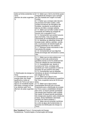 todas as fontes existentes na
Terra.
(Número de aulas sugeridas:
3)
2.1.2. Saber que o Sol é uma fonte quase
inesgotável de energia e que a energia
por ele irradiada tem origem na fusão
nuclear.
2.1.3 Saber que a energia solar decorre
do processo de fusão nuclear, onde
núcleos de átomos de hidrogênio são
fundidos, resultando na produção de
átomos de hélio e energia radiante.
2.1.4. Saber que na fusão nuclear ocorre
conversão de matéria em energia de
acordo com a equação E=mc².
2.1.5. Compreender que existem poucos
tipos de fontes, mas uma grande
diversidade de manifestações de energia.
2.1.6. Identificar as diferentes fontes de
energia (solar, elétrica, petróleo, carvão,
etc.) e processos de transformação de
energia presentes na vida cotidiana.
2.1.7. Distinguir fontes renováveis e não-
renováveis de energia.
2.1.8. Compreender por que algumas
fontes de energia são renováveis e outras
não.
3. Distribuição da energia na
Terra
3.1.Compreender por que a
energia solar não chega
igualmente a todas as
regiões da Terra e por que a
água é um excelente líquido
para fazer a energia circular
e se distribuir pela Terra.
(Número de aulas sugeridas:
3)
3.1.1. Saber que os raios solares que
chegam à terra são praticamente
paralelos devido à enorme distância Sol-
Terra em relação às suas dimensões.
3.1.2. Compreender que, devido à
curvatura da Terra, a energia solar
incidente por metro quadrado é maior no
Equador do que próximo aos pólos.
3.1.3. Compreender que as estações
climáticas se devem à inclinação do eixo
de rotação da Terra.
3.1.4. Saber que a água é uma
substância muito abundante na superfície
da Terra, ocupando cerca de 3/4 de sua
área.
3.1.5. Saber que a água possui
propriedades térmicas que a tornam
importante para a distribuição de energia
na Terra e para a estabilidade climática,
tais como: a) requer grande quantidade
de energia para evaporar cada unidade
de massa; b) requer grande quantidade
de energia para aquecer cada unidade de
massa. (Essa habilidade é abordada
também em tópico posterior.)
3.1.6. Saber que as correntes marítimas
e o ciclo da água são fundamentais no
processo de distribuição de energia na
Terra.
Eixo Temático II Tema 2: Conservação da Energia
Transferência, Transformação e Conservação da Energia
 