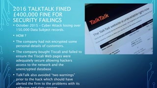 2016 TALKTALK FINED
£400,000 FINE FOR
SECURITY FAILINGS
• October 2015 – Cyber Attack losing over
150,000 Data Subject records.
• HOW ?
• The company had not encrypted some
personal details of customers.
• The company bought Tiscali and failed to
ensure the Tiscali Web pages were
adequately secure allowing hackers
access to the network and the
unencrypted database
• TalkTalk also avoided “two warnings”
prior to the hack which should have
alerted the firm to the problems with its
 
