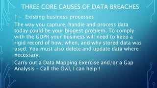 1 - Existing business processes
The way you capture, handle and process data
today could be your biggest problem. To comply
with the GDPR your business will need to keep a
rigid record of how, when, and why stored data was
used. You must also delete and update data where
necessary.
Carry out a Data Mapping Exercise and/or a Gap
Analysis – Call the Owl, I can help !
THREE CORE CAUSES OF DATA BREACHES
 