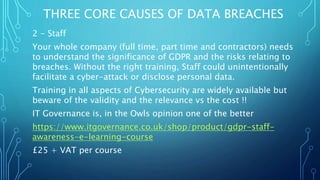 THREE CORE CAUSES OF DATA BREACHES
2 - Staff
Your whole company (full time, part time and contractors) needs
to understand the significance of GDPR and the risks relating to
breaches. Without the right training, Staff could unintentionally
facilitate a cyber-attack or disclose personal data.
Training in all aspects of Cybersecurity are widely available but
beware of the validity and the relevance vs the cost !!
IT Governance is, in the Owls opinion one of the better
https://www.itgovernance.co.uk/shop/product/gdpr-staff-
awareness-e-learning-course
£25 + VAT per course
 