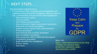 NEXT STEPS….
Documentation and processes
• IT Governance offer complete set of mandatory and
supporting documentation templates “that are easy to
use, customisable and ensure do a full compliance”
• Data protection policy
• Training policy
• Information security policy
• Data protection impact assessment procedure
• Retention of records procedure
• Subject access request form and procedure
• Privacy procedure
• International data transfer procedure
• Data portability procedure
• Data protection officer (DPO) job description
• Complaints procedure
• Audit checklist for compliance
• Privacy notice
• And more….
More info -
https://www.itgovernance.co.uk/shop
/Product/eu-general-data-
protection-regulation-gdpr-
documentation-toolkit
 
