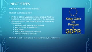 NEXT STEPS….
Map that Data and Secure that Data !
Owltech can help you here
• Perform a Data Mapping exercise andGap Analysis
• Factor in current security systems in the above and
• Recommend any new requirements for security for
compliance
• General Data Security best practice
• AntiVirus and AntiMalware
• Encryption
• E-Mail encryption and security
• Cloud computing security
Owltech can also deliver and manage these systems for you
 
