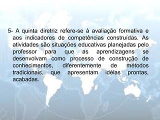 5- A quinta diretriz refere-se à avaliação formativa e aos indicadores de competências construídas. As atividades são situações educativas planejadas pelo professor para que as aprendizagens se desenvolvam como processo de construção de conhecimentos, diferentemente de métodos tradicionais, que apresentam idéias prontas, acabadas.  