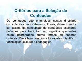 Critérios para a Seleção de Conteúdos 
Os conteúdos são entendidos nestas diretrizes curriculares como saberes culturais, diferenciando- se, assim, da concepção de conteúdos escolares definidos pela tradição. Isso significa que neles estão incorporados outras formas ou saberes culturais. Deve levar em conta todos eles: científico, tecnológico, cultural e pedagógico. 
 