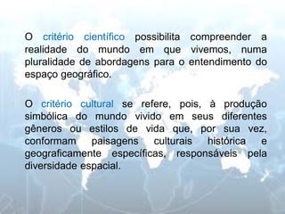 O critério científico possibilita compreender a realidade do mundo em que vivemos, numa pluralidade de abordagens para o entendimento do espaço geográfico. 
O critério cultural se refere, pois, à produção simbólica do mundo vivido em seus diferentes gêneros ou estilos de vida que, por sua vez, conformam paisagens culturais histórica e geograficamente específicas, responsáveis pela diversidade espacial.  