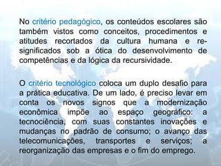 No critério pedagógico, os conteúdos escolares são também vistos como conceitos, procedimentos e atitudes recortados da cultura humana e re- significados sob a ótica do desenvolvimento de competências e da lógica da recursividade. 
O critério tecnológico coloca um duplo desafio para a prática educativa. De um lado, é preciso levar em conta os novos signos que a modernização econômica impõe ao espaço geográfico: a tecnociência, com suas constantes inovações e mudanças no padrão de consumo; o avanço das telecomunicações, transportes e serviços; a reorganização das empresas e o fim do emprego.  