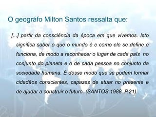 O geográfo Milton Santos ressalta que: 
[...] partir da consciência da época em que vivemos. Isto significa saber o que o mundo é e como ele se define e funciona, de modo a reconhecer o lugar de cada país no conjunto do planeta e o de cada pessoa no conjunto da sociedade humana. É desse modo que se podem formar cidadãos conscientes, capazes de atuar no presente e de ajudar a construir o futuro. (SANTOS.1988. P.21)  