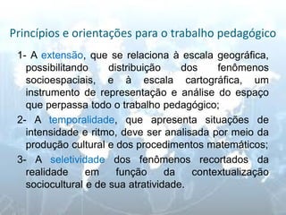 Princípios e orientações para o trabalho pedagógico 
1- A extensão, que se relaciona à escala geográfica, possibilitando distribuição dos fenômenos socioespaciais, e à escala cartográfica, um instrumento de representação e análise do espaço que perpassa todo o trabalho pedagógico; 
2- A temporalidade, que apresenta situações de intensidade e ritmo, deve ser analisada por meio da produção cultural e dos procedimentos matemáticos; 
3- A seletividade dos fenômenos recortados da realidade em função da contextualização sociocultural e de sua atratividade.  