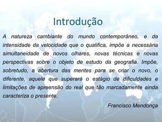 Introdução 
A natureza cambiante do mundo contemporâneo, e da intensidade da velocidade que o qualifica, impõe a necessária simultaneidade de novos olhares, novas técnicas e novas perspectivas sobre o objeto de estudo da geografia. Impõe, sobretudo, a abertura das mentes para se criar o novo, o diferente, aquele que superará o estágio de dificuldades e limitações de apreensão do real que tão marcadamente ainda caracteriza o presente. 
Francisco Mendonça  