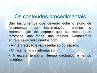 Os conteúdos procedimentais 
São instrumentos que deverão dotar o aluno de ferramentas de interpretação, análise e representação do espaço que os rodeia, dos territórios, das redes, das regiões. Destacamos entre eles os relacionados com: 
• A interpretação e representação do espaço; 
• O tratamento da informação; 
• A escala temporal, tempo geológico e tempo histórico.  