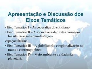 Apresentação e Discussão dos Eixos Temáticos 
• Eixo Temático I – As geografias do cotidiano 
• Eixo Temático II – A sociodiversidade das paisagens brasileiras e suas manifestações 
espaçoculturais 
• Eixo Temático III – A globalização e regionalização no mundo contemporâneo 
• Eixo Temático IV – Meio ambiente e cidadania planetária  