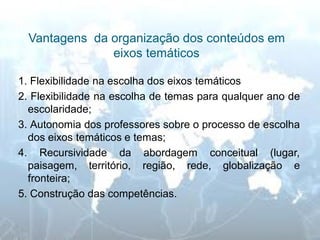 Vantagens da organização dos conteúdos em eixos temáticos 
1. Flexibilidade na escolha dos eixos temáticos 
2. Flexibilidade na escolha de temas para qualquer ano de escolaridade; 
3. Autonomia dos professores sobre o processo de escolha dos eixos temáticos e temas; 
4. Recursividade da abordagem conceitual (lugar, paisagem, território, região, rede, globalização e fronteira; 
5. Construção das competências. 
 