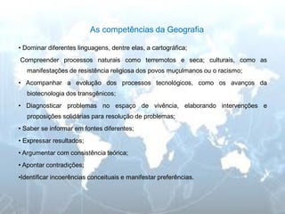 As competências da Geografia 
• Dominar diferentes linguagens, dentre elas, a cartográfica; 
Compreender processos naturais como terremotos e seca; culturais, como as manifestações de resistência religiosa dos povos muçulmanos ou o racismo; 
• Acompanhar a evolução dos processos tecnológicos, como os avanços da biotecnologia dos transgênicos; 
• Diagnosticar problemas no espaço de vivência, elaborando intervenções e proposições solidárias para resolução de problemas; 
• Saber se informar em fontes diferentes; 
• Expressar resultados; 
• Argumentar com consistência teórica; 
• Apontar contradições; 
•Identificar incoerências conceituais e manifestar preferências.  