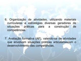 6. Organização de atividades, utilizando materiais curriculares e estratégias diversas geradores de situações práticas para a construção de competências. 
7. Avaliação formativa (AF), valendo-se de atividades que envolvam situações práticas articuladascom o desenvolvimento das competências.  