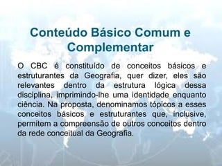 Conteúdo Básico Comum e Complementar 
O CBC é constituído de conceitos básicos e estruturantes da Geografia, quer dizer, eles são relevantes dentro da estrutura lógica dessa disciplina, imprimindo-lhe uma identidade enquanto ciência. Na proposta, denominamos tópicos a esses conceitos básicos e estruturantes que, inclusive, permitem a compreensão de outros conceitos dentro da rede conceitual da Geografia.  