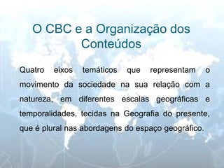 O CBC e a Organização dos Conteúdos 
Quatro eixos temáticos que representam o movimento da sociedade na sua relação com a natureza, em diferentes escalas geográficas e temporalidades, tecidas na Geografia do presente, que é plural nas abordagens do espaço geográfico.  