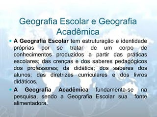 Geografia Escolar e Geografia Acadêmica 
A Geografia Escolar tem estruturação e identidade próprias por se tratar de um corpo de conhecimentos produzidos a partir das práticas escolares; das crenças e dos saberes pedagógicos dos professores; da didática; dos saberes dos alunos; das diretrizes curriculares e dos livros didáticos. 
A Geografia Acadêmica fundamenta-se na pesquisa, sendo a Geografia Escolar sua fonte alimentadora.  
