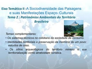 Eixo Temático II :A Sociodiversidade das Paisagens e suas Manifestações Espaço- Culturais Tema 2 : Patrimônios Ambientais do Território Brasileiro 
Temas complementares: 
• Os sistemas técnicos no cotidiano da sociedade de consumo. 
• Identidades territoriais e preservação da memória de um povo: estudos de caso. 
• Os sítios arqueológicos do território mineiro e sua territorialização como atratividade turística. 
 