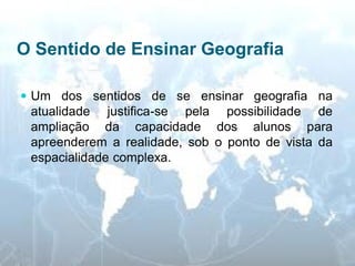 O Sentido de Ensinar Geografia 
Um dos sentidos de se ensinar geografia na atualidade justifica-se pela possibilidade de ampliação da capacidade dos alunos para apreenderem a realidade, sob o ponto de vista da espacialidade complexa.  