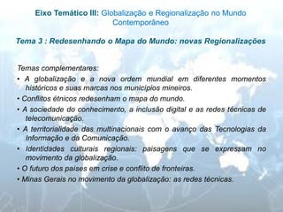 Eixo Temático III: Globalização e Regionalização no Mundo Contemporâneo Tema 3 : Redesenhando o Mapa do Mundo: novas Regionalizações 
Temas complementares: 
• A globalização e a nova ordem mundial em diferentes momentos históricos e suas marcas nos municípios mineiros. 
• Conflitos étnicos redesenham o mapa do mundo. 
• A sociedade do conhecimento, a inclusão digital e as redes técnicas de telecomunicação. 
• A territorialidade das multinacionais com o avanço das Tecnologias da Informação e da Comunicação. 
• Identidades culturais regionais: paisagens que se expressam no movimento da globalização. 
• O futuro dos países em crise e conflito de fronteiras. 
• Minas Gerais no movimento da globalização: as redes técnicas.  