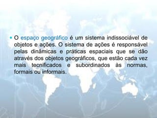 O espaço geográfico é um sistema indissociável de objetos e ações. O sistema de ações é responsável pelas dinâmicas e práticas espaciais que se dão através dos objetos geográficos, que estão cada vez mais tecnificados e subordinados às normas, formais ou informais.  