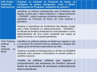 XVII. Ordem 
Ambiental 
Internacional 
-Explicar, no contexto do Protocolo de Kyoto, as vantagens de países emergentes, como o Brasil, participarem do Programa “seqüestro de carbono”. 
-Identificar as políticas estabelecidas pela Conferência das Nações Unidas para o Meio Ambiente e o Desenvolvimento – CNUMAD – sobre mudanças climáticas avaliando os 
resultados do Protocolo de Kyoto em nível nacional e planetário. 
-Explicar a importância da Conferência das Nações Unidas para o Meio Ambiente e o Desenvolvimento – CNUMAD – na difusão da temática ambiental em nível planetário e como 
sistematizadora de uma ordem ambiental que regula as ações humanas e os impactos geradores. 
XVIII. Políticas 
públicas e meio 
ambiente no Brasil 
-Identificar as políticas públicas do Brasil que regulam o uso e o consumo de recursos hídricos analisando a atuação dos órgãos governamentais responsáveis por elas. 
-Explicar a questão da biosegurança no âmbito da CNUMAD avaliando seus avanços e retrocessos no cenário político e científico nacional. 
-Avaliar as políticas públicas que regulam o comportamento das empresas em território nacional diante da necessidade de processos ambientalmente mais sustentáveis.  