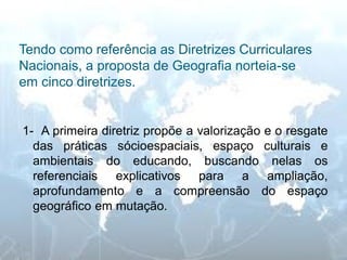 Tendo como referência as Diretrizes Curriculares Nacionais, a proposta de Geografia norteia-se em cinco diretrizes. 
1- A primeira diretriz propõe a valorização e o resgate das práticas sócioespaciais, espaço culturais e ambientais do educando, buscando nelas os referenciais explicativos para a ampliação, aprofundamento e a compreensão do espaço geográfico em mutação.  