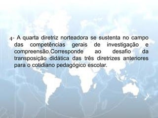 4- A quarta diretriz norteadora se sustenta no campo das competências gerais de investigação e compreensão.Corresponde ao desafio da transposição didática das três diretrizes anteriores para o cotidiano pedagógico escolar.  