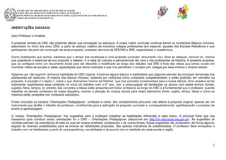 SECRETARIA DE ESTADO DE EDUCAÇÃO DE MINAS GERAIS
SUBSECRETARIA DE DESENVOLVIMENTO DA EDUCAÇÃO BÁSICA
SUPERINTENDÊNCIA DE DESENVOLVIMENTO DA EDUCAÇÃO INFANTIL E FUNDAMENTAL
DIRETORIA DE ENSINO FUNDAMENTAL

ORIENTAÇÕES INICIAIS
Caro Professor e Analista,
A presente revisão do CBC não pretende alterar sua concepção ou estrutura. A nossa matriz curricular continua sendo os Conteúdos Básicos Comuns,
elaborados no início dos anos 2000, a partir do esforço coletivo de inúmeros colegas professores (em especial, aqueles das Escolas Referência e que
participaram de perto da construção da atual proposta), analistas, técnicos da SEE/MG e SRE, especialistas e acadêmicos.
Como professores que somos, sabemos que o tempo traz mudanças e uma proposta curricular, documento vivo, deve se adequar, renovar-se, mesmo
que guardando o essencial de sua proposta e objetivo. É a ideia de rupturas e permanências tão cara a nós professores de História. A presente proposta,
que se configura como um documento inicial para ser discutido e modificado ao longo dos debates nas SRE é fruto das ideias que temos ouvido em
inúmeras visitas às escolas e pelas capacitações que temos realizado e que nos permitiram o contato com colegas por esse imenso e diverso estado.
Optamos por não suprimir nenhuma habilidade do CBC original. Incluímos alguns tópicos e habilidades que julgamos atender às principais demandas dos
professores em exercício. A maioria dos tópicos inclusos, optamos por indicá-los como conteúdos complementares e estão grafados em vermelho na
proposta. A exceção é o tópico 1, sobre o que chamamos “ensino da História”, que traz conceitos fundamentais para a nossa ciência. Uma ressalva se faz
importante: explicitamos esse conteúdo no início do trabalho com o 6º ano, com a preocupação de familiarizar os alunos com esses termos (fontes,
sujeitos, fatos, tempo), no entanto, tais conceitos e ideias estão presentes em todos os tópicos ao longo do CBC e é fundamental que o professor, quando
trabalhar os demais conteúdos de nossa disciplina, chamar a atenção de nossos alunos para esses elementos (fonte, sujeito, tempo, fatos) e como os
mesmos estão presentes nos conteúdos estudados.
Foram incluídos os campos “Orientações Pedagógicas”, conteúdo e ciclos: tais complementos procuram não alterar a proposta original, apenas ser um
instrumento que facilite o trabalho do professor, contribuindo para a aplicação da proposta curricular e, consequentemente, aperfeiçoando o processo de
ensino e aprendizagem.
O campo “Orientações Pedagógicas” traz sugestões para o professor trabalhar as habilidades referentes a cada tópico. A principal fonte que nos
baseamos para construir essas orientações foi o CRV – Orientações Pedagógicas (disponível em http://crv.educacao.mg.gov.br). As sugestões ali
contidas partiram da experiência de sala de aula de nossos analistas, professores e de outras fontes. Essas sugestões não pretendem, de forma alguma,
esgotar as diversas possiblidades para se ensinar as habilidades propostas. São apenas indicativos de possibilidades. O professor deve enriquecer o
trabalho com as habilidades a partir de sua experiência, sensibilidade e de acordo com a realidade de cada escola e região.

2

 