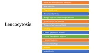 • Acute and chronic bacterial infections
• Viral infections
• Polycythemia vera
• Rheumatoid arthritis
• Allergy, especially severe allergic reactions
• Acute lymphocytic leukemia
• Acute myeloid leukemia (AML)
• Smoking
• Chronic lymphocytic leukemia
• Chronic myelogenous leukemia
• Hairy cell leukemia
• Lymphoma spillage
• Measles
• Myelofibrosis.
Leucocytosis
 