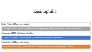Mild (700–1500 per microliter)
• Allergic rhinitis, extrinsic asthma, mild drug reaction, long-term dialysis, immunodeficiency
Moderate (1500–5000 per microliter)
• Parasitic disease, intrinsic asthma, pulmonary eosinophilia syndrome
Marked (> 5000 per microliter)
Trichinella, hookworm, Toxocara canis, eosinophilic leukemia, severe drug reaction
Eosinophilia
 